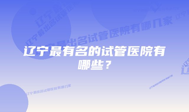 辽宁最有名的试管医院有哪些？