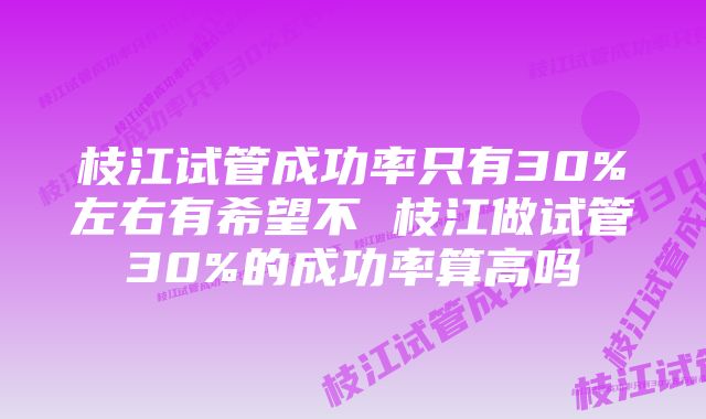 枝江试管成功率只有30%左右有希望不 枝江做试管30%的成功率算高吗