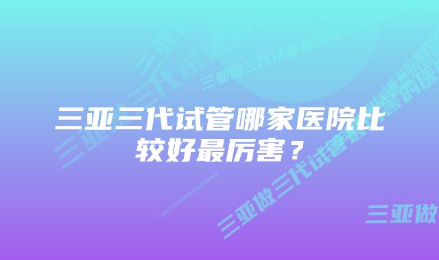 三亚三代试管哪家医院比较好最厉害？