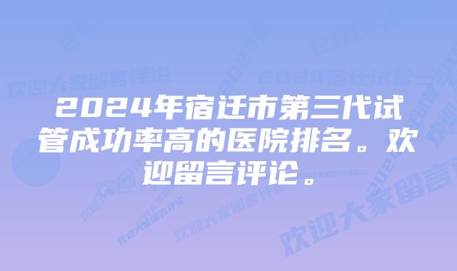 2024年宿迁市第三代试管成功率高的医院排名。欢迎留言评论。