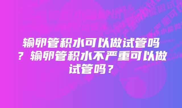 输卵管积水可以做试管吗？输卵管积水不严重可以做试管吗？