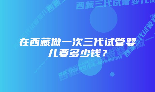 在西藏做一次三代试管婴儿要多少钱？