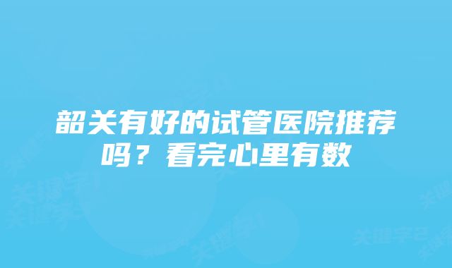 韶关有好的试管医院推荐吗？看完心里有数