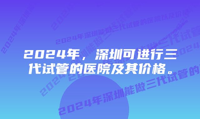 2024年，深圳可进行三代试管的医院及其价格。