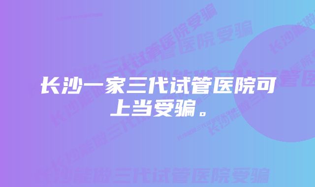 长沙一家三代试管医院可上当受骗。