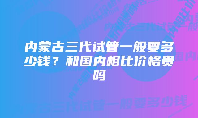 内蒙古三代试管一般要多少钱？和国内相比价格贵吗