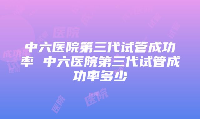 中六医院第三代试管成功率 中六医院第三代试管成功率多少