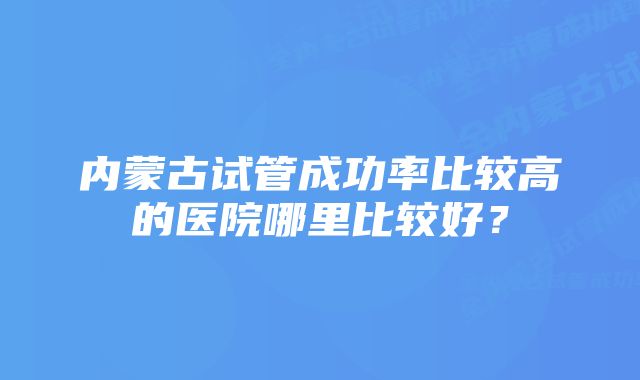 内蒙古试管成功率比较高的医院哪里比较好？