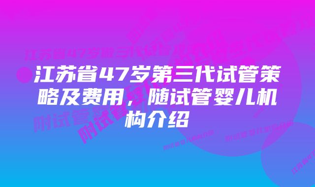 江苏省47岁第三代试管策略及费用，随试管婴儿机构介绍