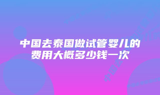 中国去泰国做试管婴儿的费用大概多少钱一次