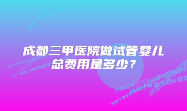 成都三甲医院做试管婴儿总费用是多少？