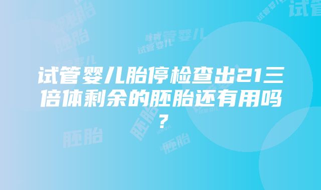 试管婴儿胎停检查出21三倍体剩余的胚胎还有用吗？