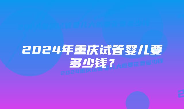 2024年重庆试管婴儿要多少钱？