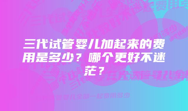 三代试管婴儿加起来的费用是多少？哪个更好不迷茫？