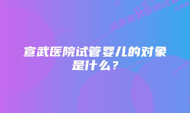 宣武医院试管婴儿的对象是什么？