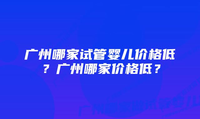 广州哪家试管婴儿价格低？广州哪家价格低？