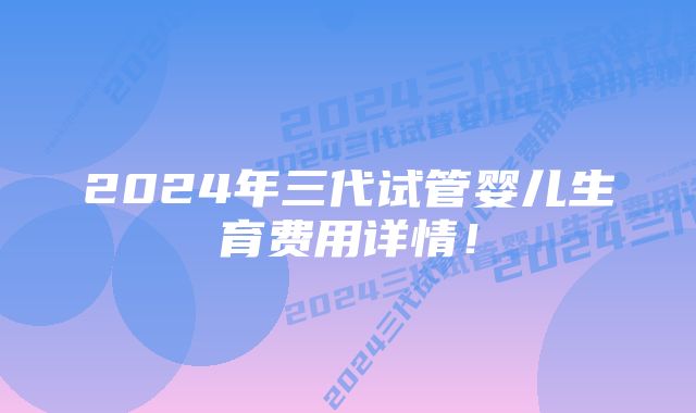 2024年三代试管婴儿生育费用详情！