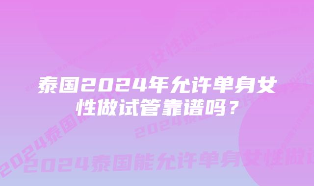 泰国2024年允许单身女性做试管靠谱吗？