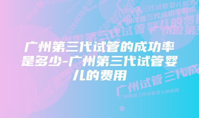 广州第三代试管的成功率是多少-广州第三代试管婴儿的费用