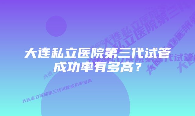 大连私立医院第三代试管成功率有多高？