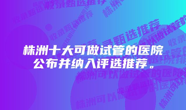 株洲十大可做试管的医院公布并纳入评选推荐。