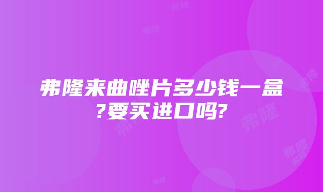 弗隆来曲唑片多少钱一盒?要买进口吗?