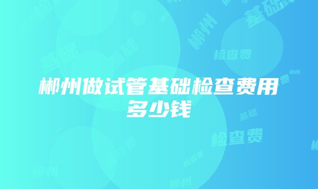 郴州做试管基础检查费用多少钱