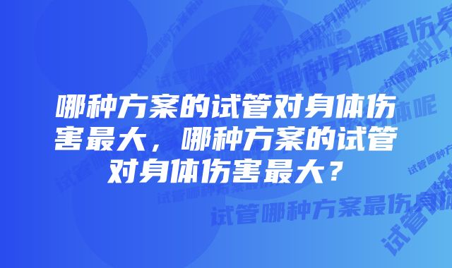 哪种方案的试管对身体伤害最大，哪种方案的试管对身体伤害最大？