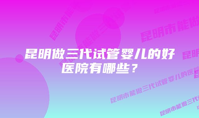 昆明做三代试管婴儿的好医院有哪些？