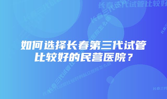 如何选择长春第三代试管比较好的民营医院？