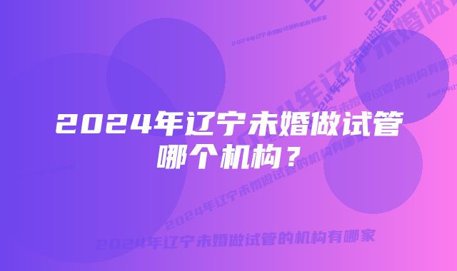 2024年辽宁未婚做试管哪个机构？