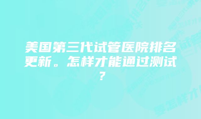 美国第三代试管医院排名更新。怎样才能通过测试？