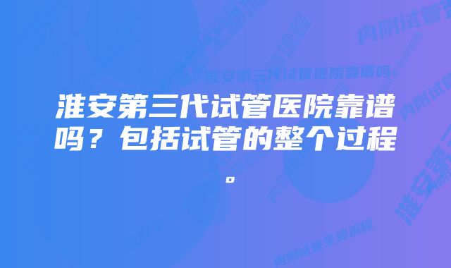 淮安第三代试管医院靠谱吗？包括试管的整个过程。