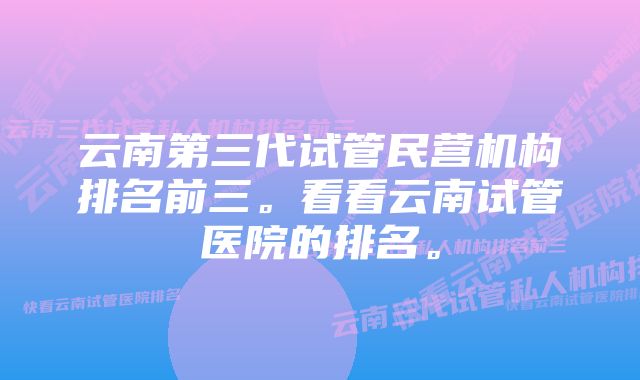 云南第三代试管民营机构排名前三。看看云南试管医院的排名。