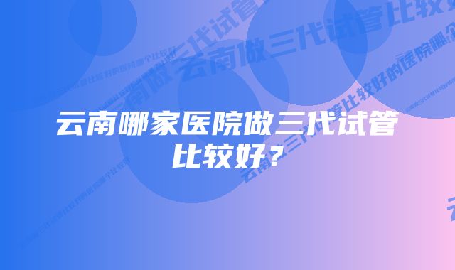 云南哪家医院做三代试管比较好？