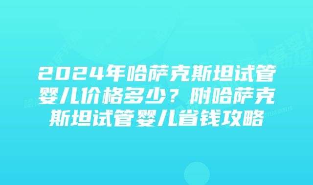 2024年哈萨克斯坦试管婴儿价格多少？附哈萨克斯坦试管婴儿省钱攻略