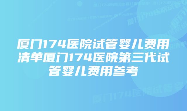 厦门174医院试管婴儿费用清单厦门174医院第三代试管婴儿费用参考