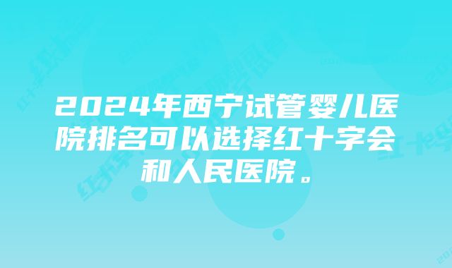 2024年西宁试管婴儿医院排名可以选择红十字会和人民医院。