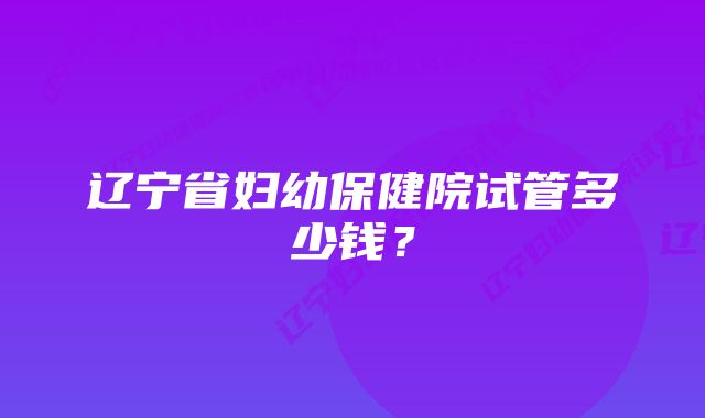 辽宁省妇幼保健院试管多少钱？