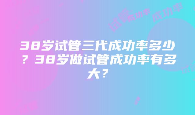 38岁试管三代成功率多少？38岁做试管成功率有多大？