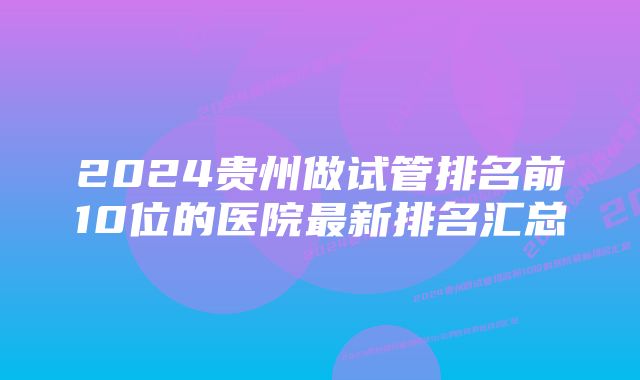 2024贵州做试管排名前10位的医院最新排名汇总