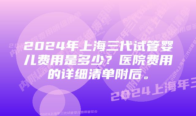 2024年上海三代试管婴儿费用是多少？医院费用的详细清单附后。