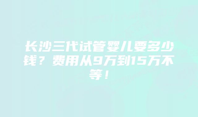 长沙三代试管婴儿要多少钱？费用从9万到15万不等！