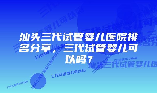 汕头三代试管婴儿医院排名分享，三代试管婴儿可以吗？