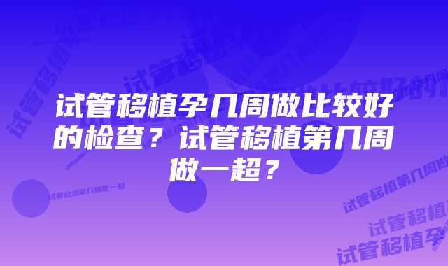 试管移植孕几周做比较好的检查？试管移植第几周做一超？