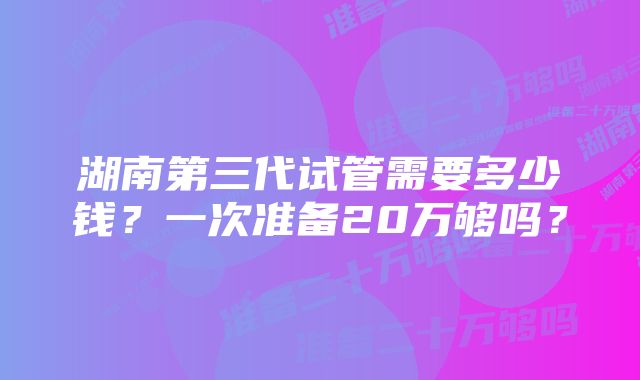 湖南第三代试管需要多少钱？一次准备20万够吗？