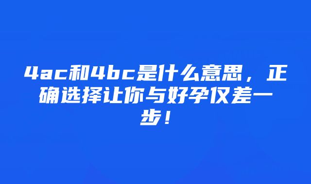 4ac和4bc是什么意思，正确选择让你与好孕仅差一步！