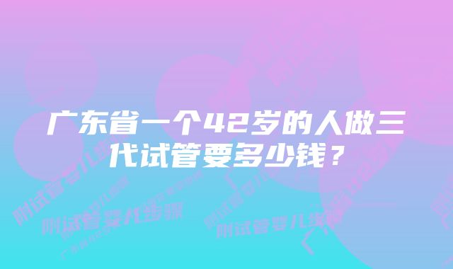 广东省一个42岁的人做三代试管要多少钱？