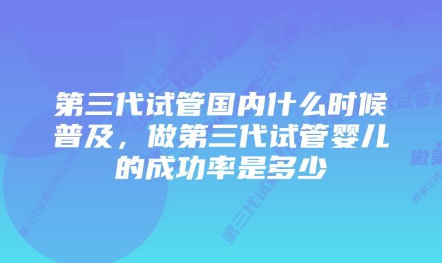 第三代试管国内什么时候普及，做第三代试管婴儿的成功率是多少