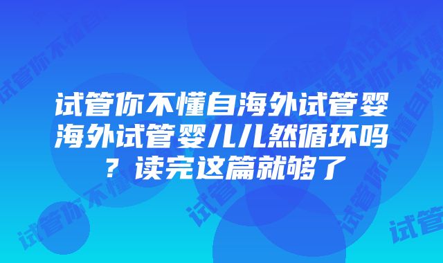 试管你不懂自海外试管婴海外试管婴儿儿然循环吗？读完这篇就够了